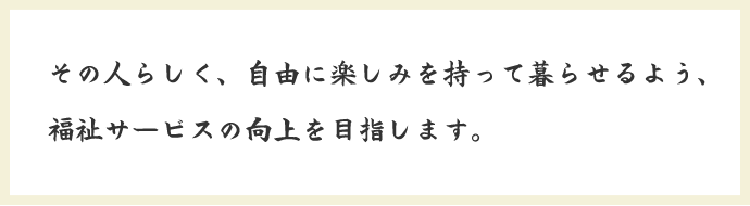 その人らしく、自由に楽しみを持って暮らせるよう、福祉サービスの向上を目指します。